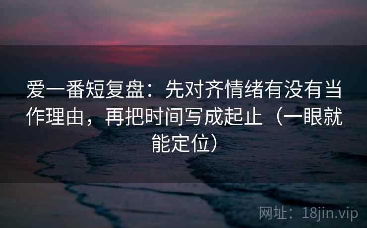 爱一番短复盘：先对齐情绪有没有当作理由，再把时间写成起止（一眼就能定位）
