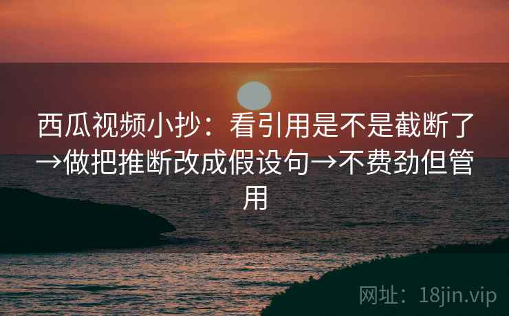 西瓜视频小抄：看引用是不是截断了→做把推断改成假设句→不费劲但管用