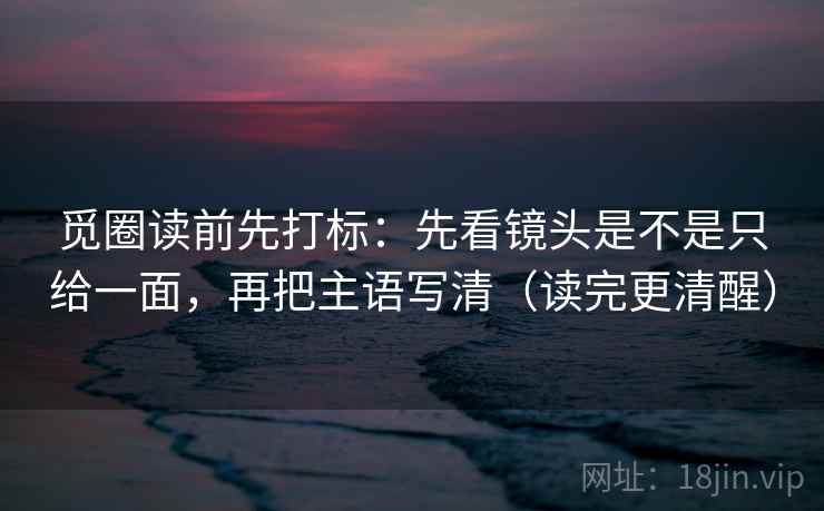 觅圈读前先打标：先看镜头是不是只给一面，再把主语写清（读完更清醒）