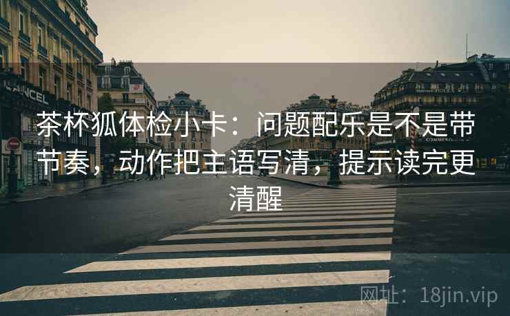 茶杯狐体检小卡：问题配乐是不是带节奏，动作把主语写清，提示读完更清醒