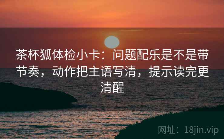 茶杯狐体检小卡：问题配乐是不是带节奏，动作把主语写清，提示读完更清醒