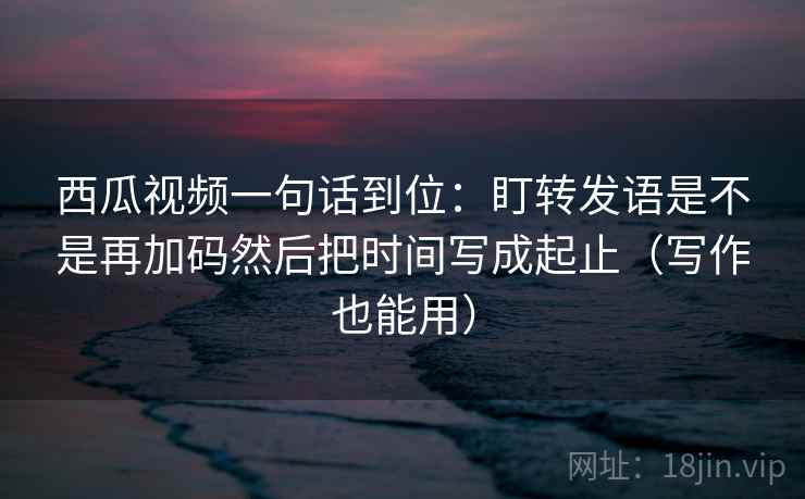 西瓜视频一句话到位:盯转发语是不是再加码然后把时间写成起止(写作也能用) 西瓜视频一句话到位:盯转发语是不是再加码然后把时间写成起止(写作也能用)