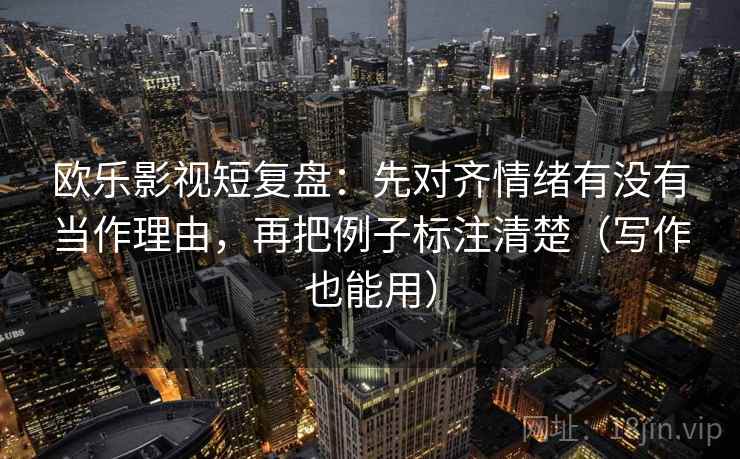 欧乐影视短复盘：先对齐情绪有没有当作理由，再把例子标注清楚（写作也能用）