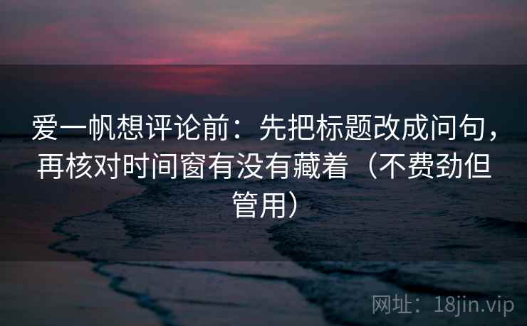 爱一帆想评论前：先把标题改成问句，再核对时间窗有没有藏着（不费劲但管用）