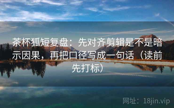 茶杯狐短复盘：先对齐剪辑是不是暗示因果，再把口径写成一句话（读前先打标）