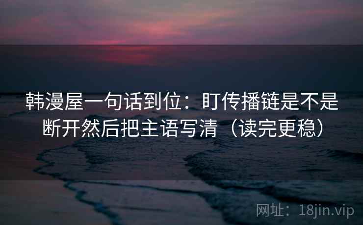 韩漫屋一句话到位：盯传播链是不是断开然后把主语写清（读完更稳）