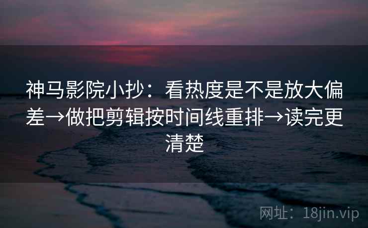 神马影院小抄：看热度是不是放大偏差→做把剪辑按时间线重排→读完更清楚