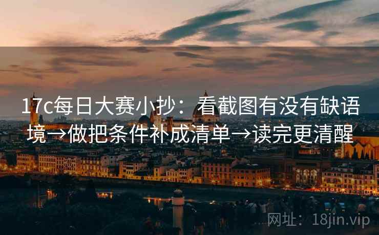 17c每日大赛小抄：看截图有没有缺语境→做把条件补成清单→读完更清醒