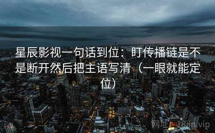 星辰影视一句话到位：盯传播链是不是断开然后把主语写清（一眼就能定位）