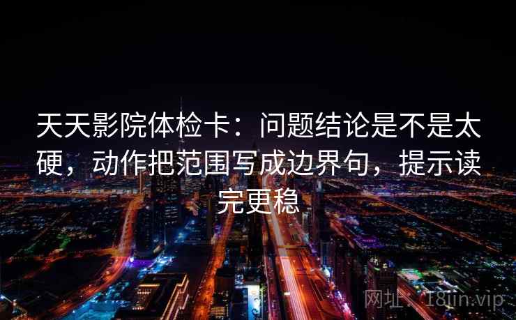 天天影院体检卡：问题结论是不是太硬，动作把范围写成边界句，提示读完更稳
