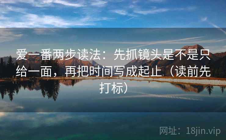 爱一番两步读法:先抓镜头是不是只给一面,再把时间写成起止(读前先打标) 爱一番两步读法:先抓镜头是不是只给一面,再把时间写成起止(读前先打标)