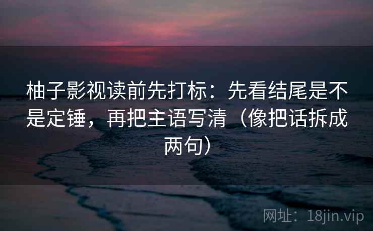 柚子影视读前先打标：先看结尾是不是定锤，再把主语写清（像把话拆成两句）