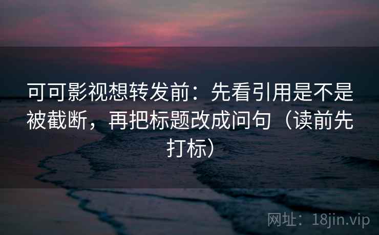 可可影视想转发前：先看引用是不是被截断，再把标题改成问句（读前先打标）