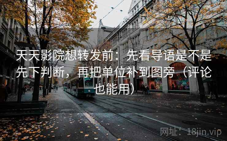 天天影院想转发前：先看导语是不是先下判断，再把单位补到图旁（评论也能用）