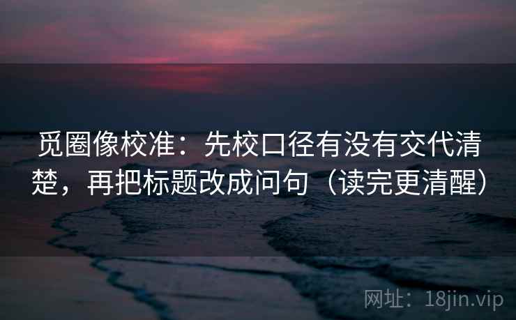 觅圈像校准：先校口径有没有交代清楚，再把标题改成问句（读完更清醒）