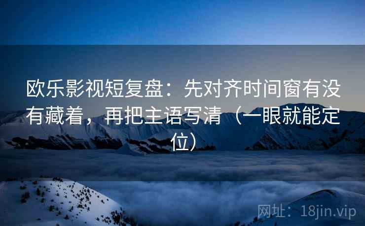 欧乐影视短复盘：先对齐时间窗有没有藏着，再把主语写清（一眼就能定位）