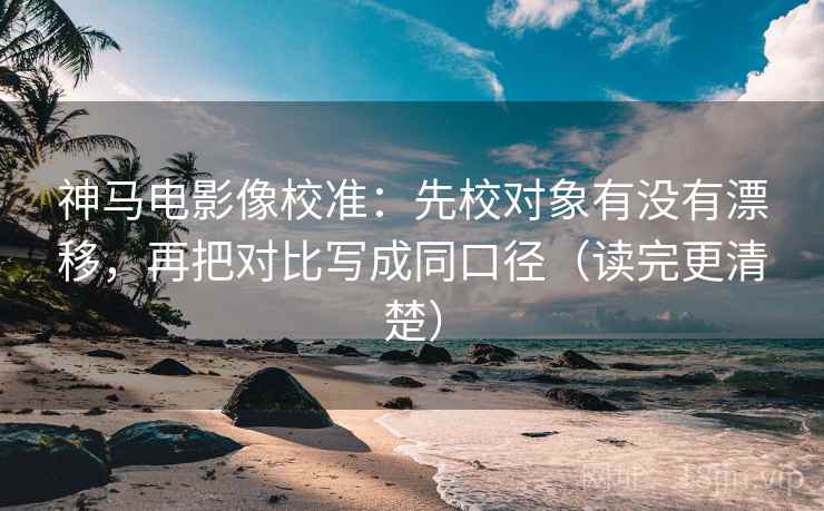 神马电影像校准：先校对象有没有漂移，再把对比写成同口径（读完更清楚）