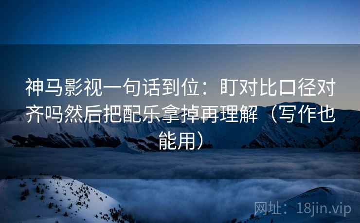 神马影视一句话到位：盯对比口径对齐吗然后把配乐拿掉再理解（写作也能用）
