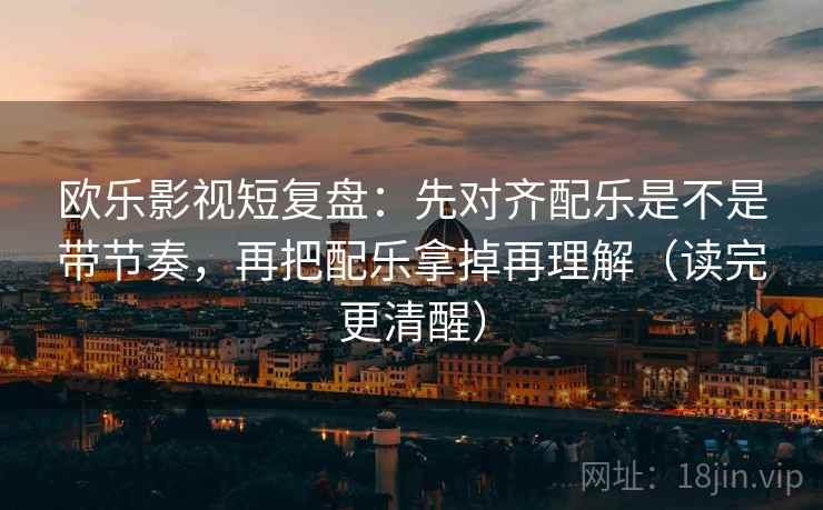 欧乐影视短复盘：先对齐配乐是不是带节奏，再把配乐拿掉再理解（读完更清醒）