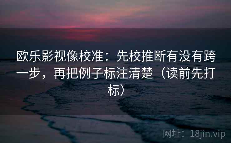欧乐影视像校准：先校推断有没有跨一步，再把例子标注清楚（读前先打标）
