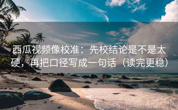 西瓜视频像校准：先校结论是不是太硬，再把口径写成一句话（读完更稳）