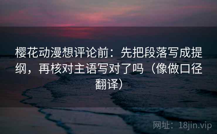 樱花动漫想评论前：先把段落写成提纲，再核对主语写对了吗（像做口径翻译）