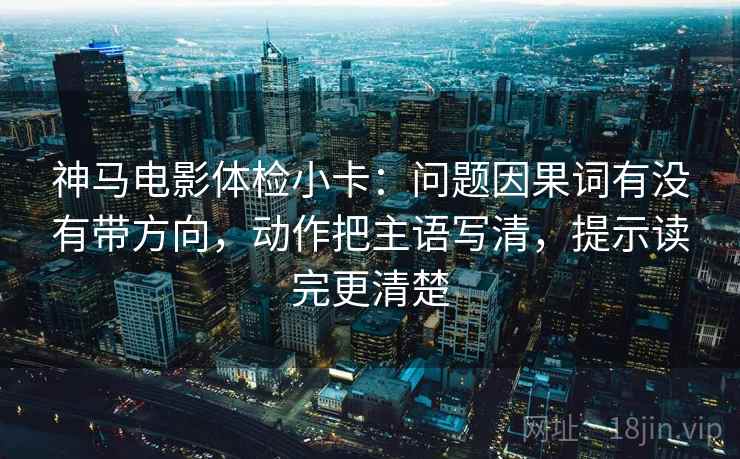 神马电影体检小卡：问题因果词有没有带方向，动作把主语写清，提示读完更清楚