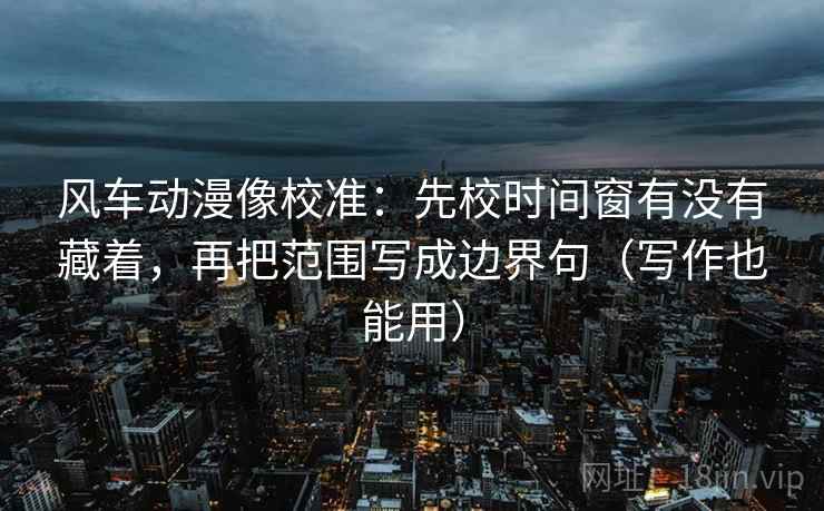 风车动漫像校准:先校时间窗有没有藏着,再把范围写成边界句(写作也能用) 风车动漫像校准:先校时间窗有没有藏着,再把范围写成边界句(写作也能用)