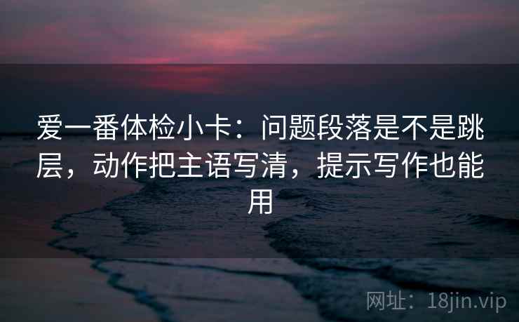 爱一番体检小卡：问题段落是不是跳层，动作把主语写清，提示写作也能用