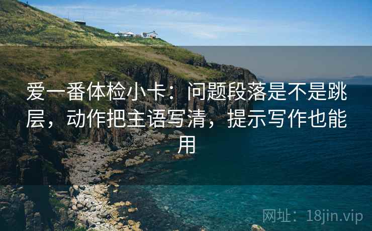 爱一番体检小卡:问题段落是不是跳层,动作把主语写清,提示写作也能用 爱一番体检小卡:问题段落是不是跳层,动作把主语写清,提示写作也能用